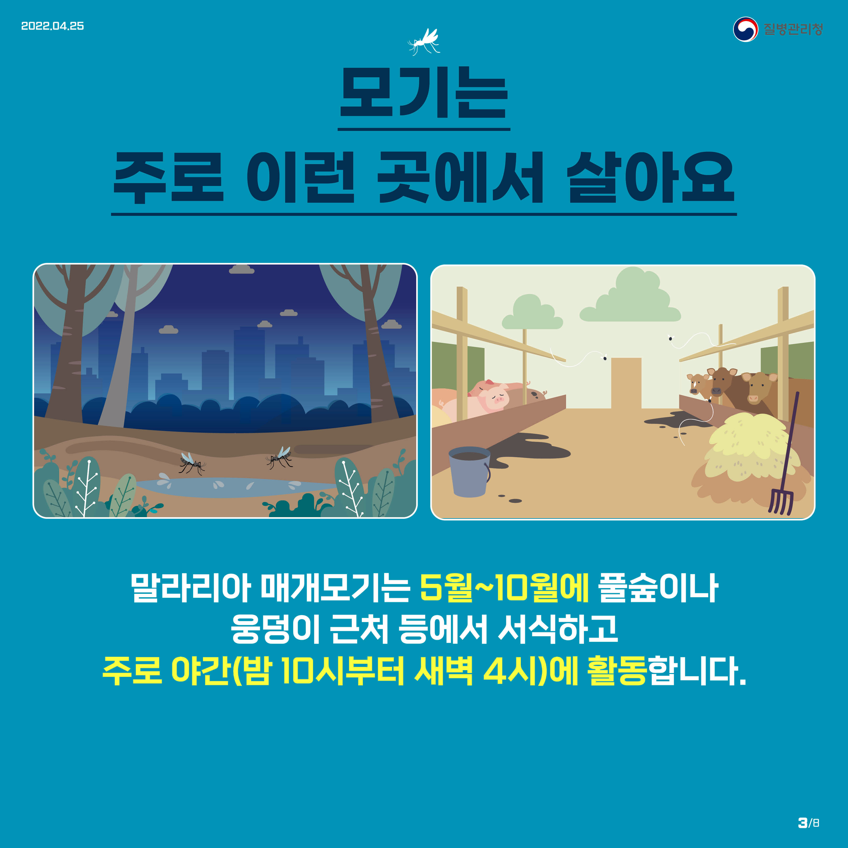 모기는 주로 이런 곳에서 살아요 말라리아 매개모기는 5월~10월에 풀숲이나 웅덩이 근처 등에서 서식하고 주로 야간(밤 10시부터 새벽 4시)에 활동합니다.