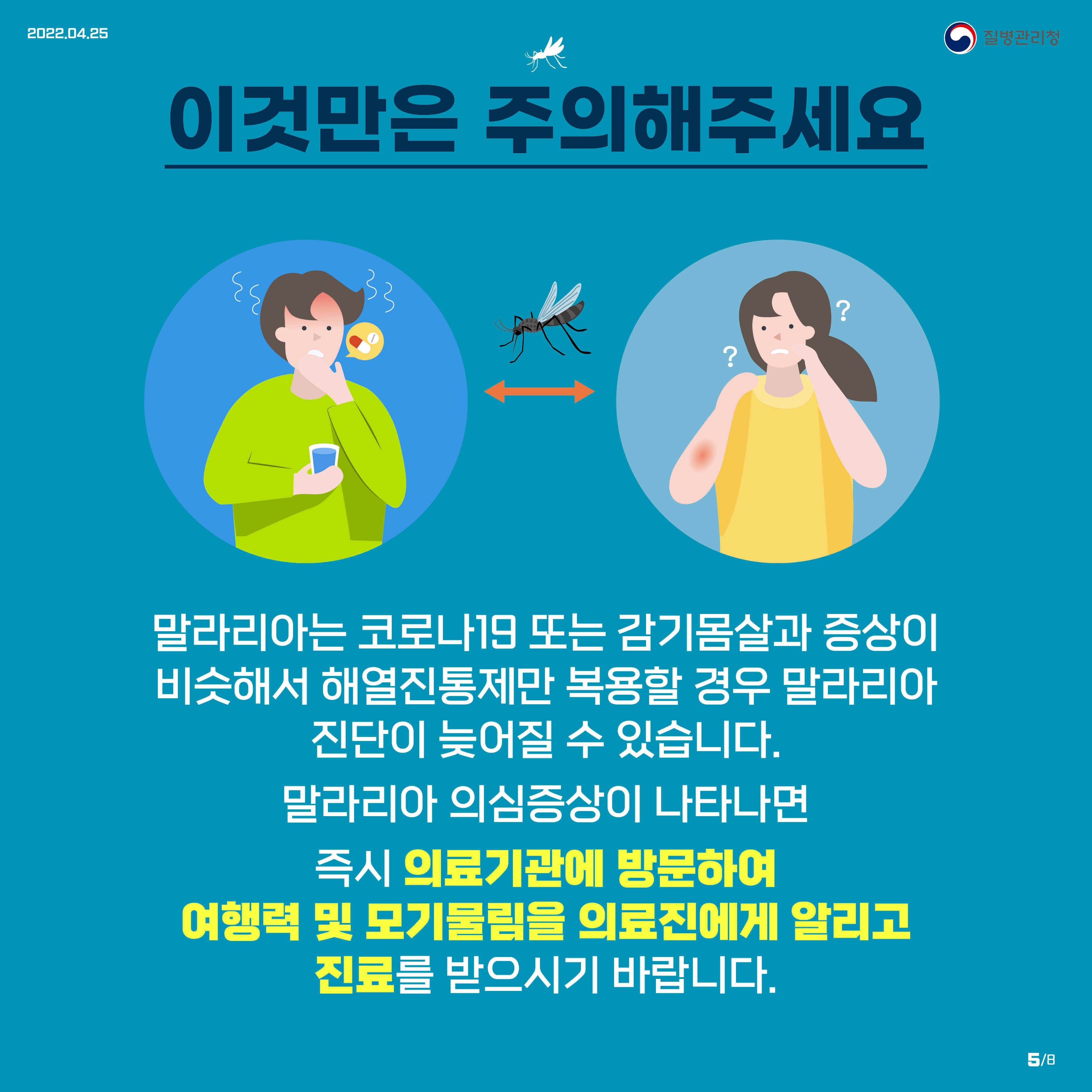 이것만은 주의해주세요 말라리아는 코로나19 또는 감기몸살과 증상이 비슷해서 해열진통제만 복용할 경우 말라리아 진단이 늦어질 수 있습니다. 말라리아 의심증상이 나타나면 즉시 의료기관에 방문하여 여행력 및 모기물림을 의료진에게 알리고 진료를 받으시기 바랍니다.