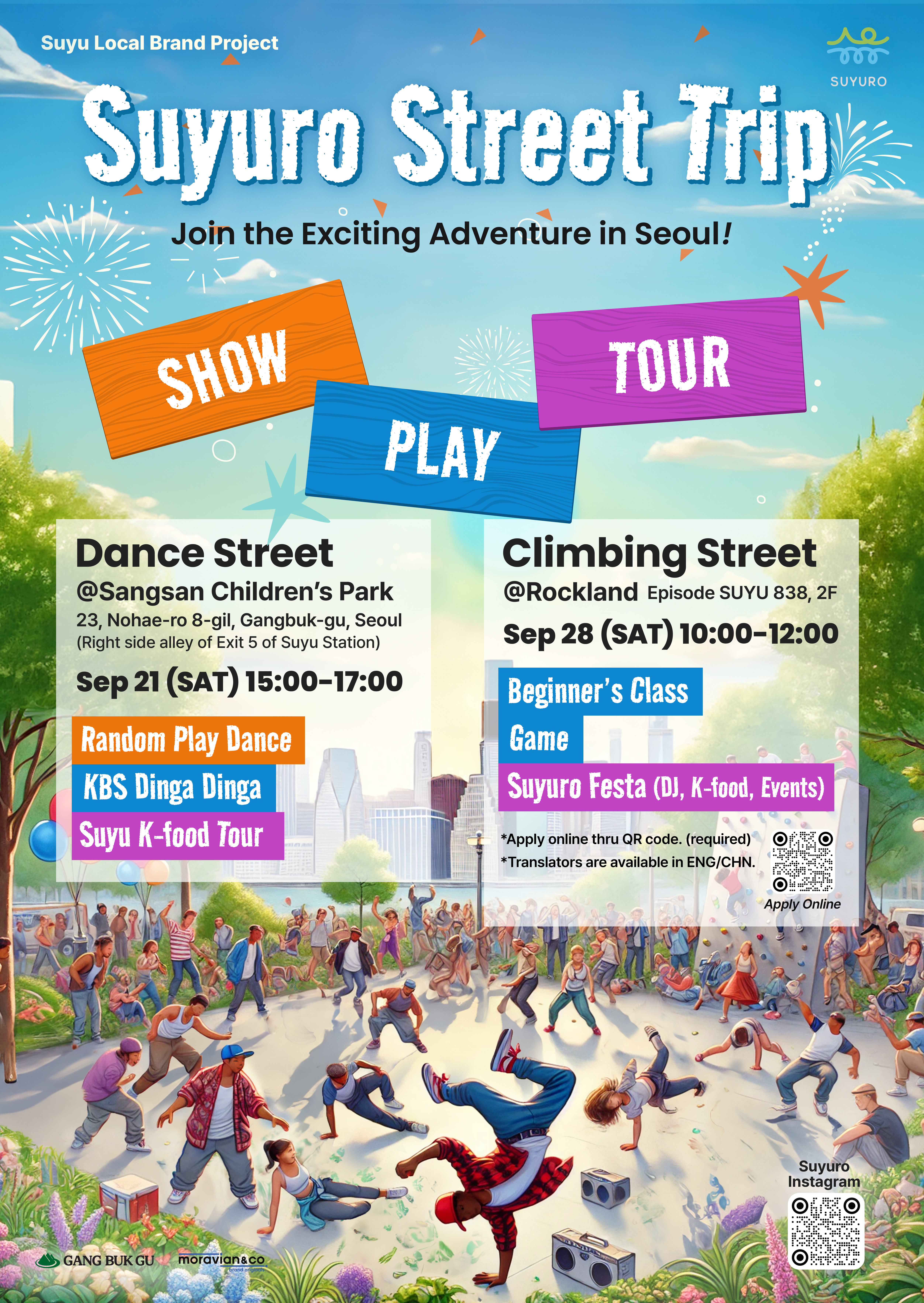 Suyu Local Brand Project  Suyuro Street Trip  Join the Exciting Adventure in Seoul!  SHOW PLAY TOUR  Dance Street @Sangsan Children's Park 23, Nohae-ro 8-gil, Gangbuk-gu, Seoul (Right side alley of Exit 5 of Suyu Station) September 21, (Sat) 15:00 to 17:00  Random Play Dance  KBS Dinga Dinga  Suyu K-food Tour  Climbing Street @Rockland Episode SUYU 838, 2nd floor September 28 (Sat) 17:00 to 18:00 Beginner's Class Game Suyuro Festa (DJ, K-food, Events)   ※ Apply online thru QR code.  ※ Translators are available in ENG/CHN.