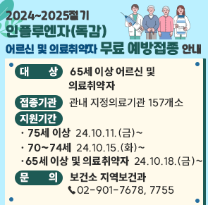 ○ 대    상 65세 이상 어르신 및 의료취약자
○ 접종기관 관내 지정의료기관 157개소
○ 지원기간 
  - 75세 이상  24.10.11.(금)~  - 70~74세  24.10.15.(화)~
  - 65세 이상 및 의료취약자  24.10.18.(금)~
○ 문    의 보건소 지역보건과 ☎02-901-7678, 7755
                  <자세히 보기>