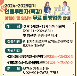 ○ 대    상 생후 6개월~13세이하 어린이(2011.1.1.~2024.8.31.) 및 임신부(증빙서류 제시)
○ 접종기관 관내 지정의료기관 67개소(어린이) 및 53개소(임신부)
○ 지원기간
  - (2회접종) 생후 6개월~8세이하        ‘24.9.20.(금)~’25.4.30.(수)
※ 2회접종대상: 인플루엔자 예방접종 생애처음하거나 ‘24~’25절기 전까지 1회만 접종한 8세 이하
  - (1회접종) 9세~13세이하 및 임신부    ‘24.10.2.(수)~‘25.4.30.(수)
 ○ 문   의  보건소 지역보건과 ☎02-901-7678, 7755
                    <자세히 보기>
