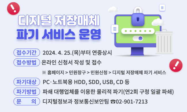 디지털 저장매체
파기 서비스 운영

접수기간

2024. 4. 25.(목)부터 연중상시

접수방법

온라인 신청서 작성 및 접수
※ 홈페이지 > 민원창구 > 민원신청 > 디지털 저장매체 파기 서비스

파기대상

PCㆍ노트북용 HDD, SDD, USB, CD 등

파기방법

파쇄 대행업체를 이용한 물리적 파기(연2회 구청 일괄 파쇄)

문의

디지털정보과 정보통신보안팀 ☎02-901-7213



