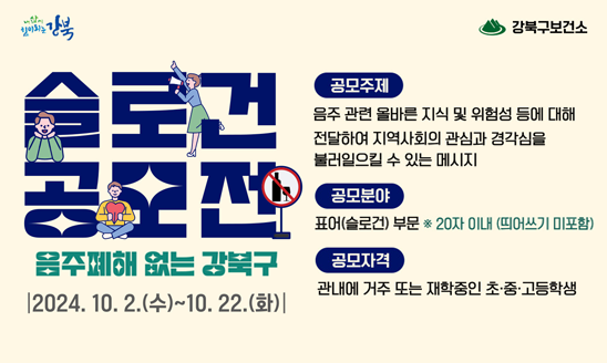 □ 2024년 강북구 음주폐해예방 공모전
 가. 공모자격: 관내에 거주 또는 재학중인 초·중·고등학생
 나. 공모기간: 2024. 10. 2.(수) ~ 10.18.(금) 18:00
 다. 공모방법: 강북구청 홈페이지 온라인 접수 ※1인 1건
               (강북구청 홈페이지→통합예약→구정참여/공모→수시접수
               프로그램→신청)
 라. 공모분야: 표어(슬로건) 부문
 마. 공모주제: 음주관련 올바른 지식, 위험성 등에 대해 전달하여 지역사회의 
                관심과 경각심을 불러일으킬 수 있는 메시지
               (20자 이내, 띄어쓰기 미포함)
 바. 문    의: 강북구보건소 건강증진과(☎02-901-7672)



