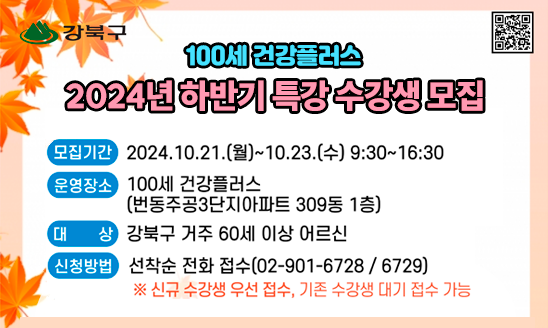 100세 건강플러스 2024년 하반기 수강생 모집

○ 모집기간: 2024.10.21.(월)~10.23.(수) 9:30~16:30
○ 신청방법: 선착순 전화 접수(☎ 02-901-6728 / 6729)  
             ※ 신규 수강생 우선 접수 / 기존 수강생 대기 접수 가능
○ 대    상: 강북구 거주 60세 이상 어르신
○ 운영장소: 100세 건강플러스(번동주공3단지아파트 309동 1층)
