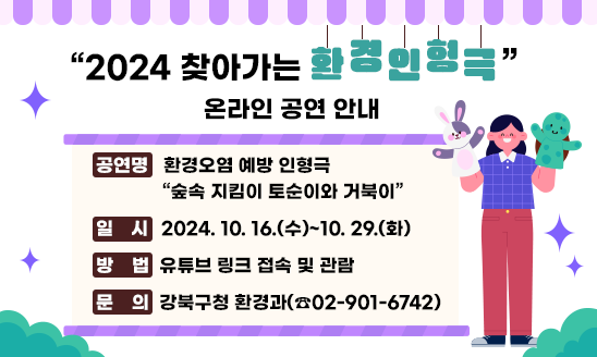 < 2024 찾아가는 환경인형극 > 온라인 공연 안내
○ 공연명: 환경오염 예방 인형극 “숲속 지킴이 토순이와 거북이”
○ 일  시: 2024. 10. 16.(수)~10. 29.(화)
○ 방  법: 유튜브 링크 접속 및 관람 
○ 문  의: 강북구청 환경과(☎02-901-6742)