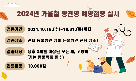 ○ 접종기간 : 2024.10.16.(수)~10.31.(목)까지
○ 접종장소 : 관내 동물병원(참여 동물병원 현황 참조)
○ 접종대상 : 생후 3개월 이상된 모든 개, 고양이(개는 동물등록 필수)
○ 접종비용 : 10,000원