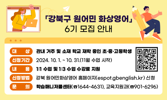 ○ 대    상: 관내 거주 및 소재 학교 재학 중인 초·중·고등학생
○ 신청기간: 2024년 10. 1~10. 31.(11월 수업 시작)
○ 내    용: 1:1 수업 및 1:3 수업 수강료 지원
○ 신청방법: 강북 원어민화상영어 홈페이지(espot.gbenglish.kr) 신청
○ 문    의: 학습매니저콜센터(☎1644-4631), 교육지원과(☎901-6296)