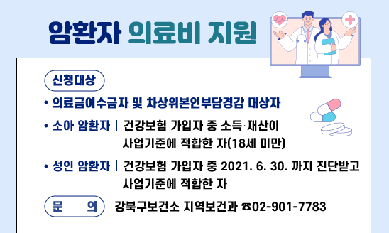 ○ 신청대상
 ∎ 의료급여수급자 및 차상위본인부담경감 대상자
 ∎ 소아 암환자: 건강보험 가입자 중 소득‧재산이 사업기준에 적합한 자(18세 미만)
 ∎ 성인 암환자: 건강보험 가입자 중 21년 6월 30일까지 진단받고 사업기준에 적합한 자
○ 문  의 : 강북구보건소 지역보건과 ☎02-901-7783
