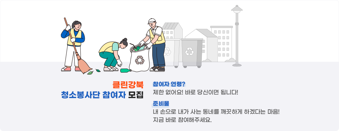 
    클린강북 청소봉사단 참여자 모집
    참여자 연령?
    제한 없어요! 바로 당신이면 됩니다!
    준비물?
    내 손으로 내가 사는 동네를 깨끗하게 하겠다는 마음! 지금 바로 연락주세요
    